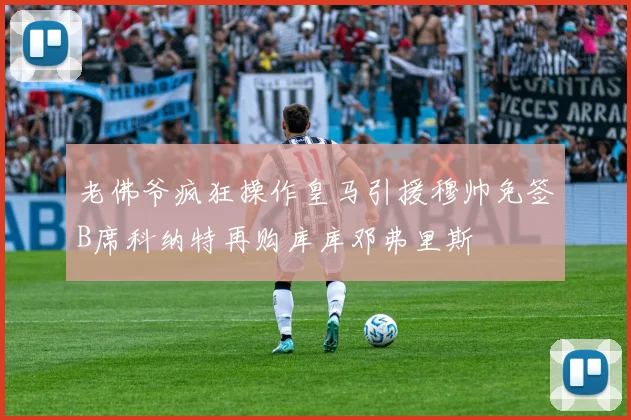 老佛爷疯狂操作皇马引援穆帅免签B席科纳特再购库库邓弗里斯