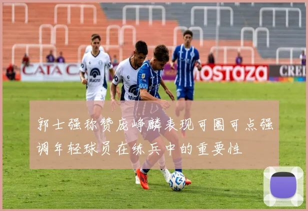 郭士强称赞庞峥麟表现可圈可点强调年轻球员在练兵中的重要性