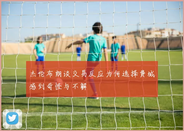 杰伦布朗谈交易反应为何选择费城感到奇怪与不解