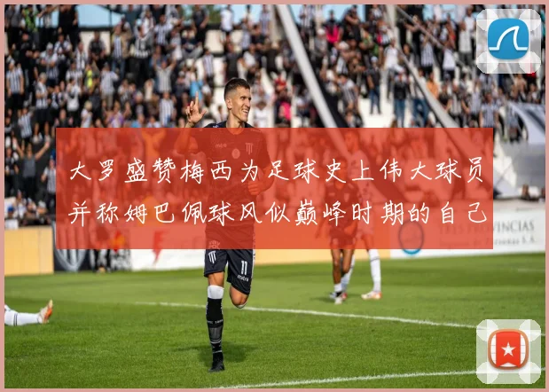 大罗盛赞梅西为足球史上伟大球员并称姆巴佩球风似巅峰时期的自己