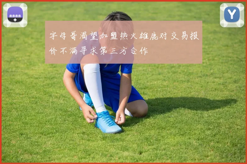 字母哥渴望加盟热火雄鹿对交易报价不满寻求第三方合作