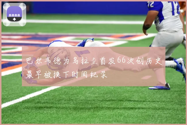 巴尔韦德为乌拉圭首发66次创历史最早被换下时间纪录