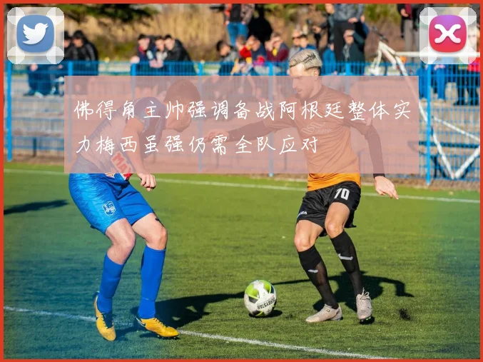 佛得角主帅强调备战阿根廷整体实力梅西虽强仍需全队应对