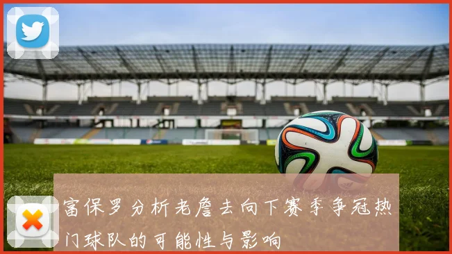 富保罗分析老詹去向下赛季争冠热门球队的可能性与影响