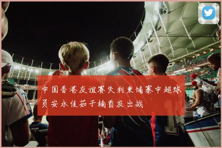 中国香港友谊赛失利柬埔寨中超球员安永佳茹子楠首发出战