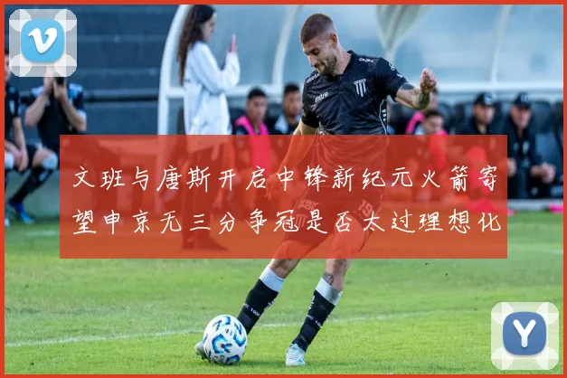 文班与唐斯开启中锋新纪元火箭寄望申京无三分争冠是否太过理想化