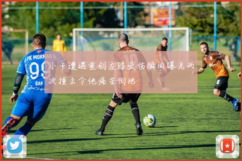 小卡遭遇重创左膝受伤瞬间曝光两次撞击令他痛苦倒地